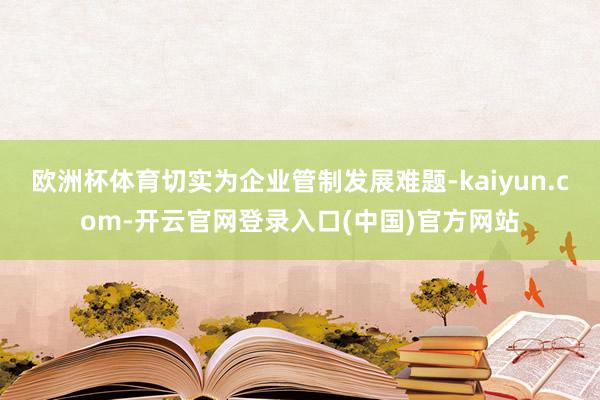 欧洲杯体育切实为企业管制发展难题-kaiyun.com-开云官网登录入口(中国)官方网站