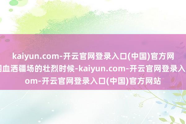 kaiyun.com-开云官网登录入口(中国)官方网站为掩护战友解围血洒疆场的壮烈时候-kaiyun.com-开云官网登录入口(中国)官方网站