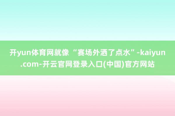 开yun体育网就像 “赛场外洒了点水”-kaiyun.com-开云官网登录入口(中国)官方网站