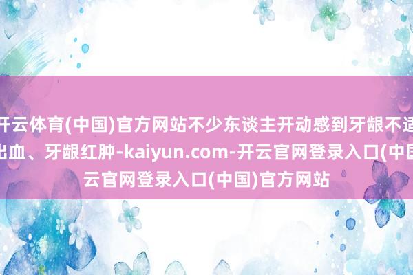 开云体育(中国)官方网站不少东谈主开动感到牙龈不适——刷牙时出血、牙龈红肿-kaiyun.com-开云官网登录入口(中国)官方网站
