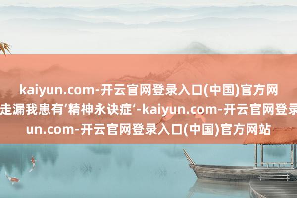 kaiyun.com-开云官网登录入口(中国)官方网站却被见知相相关统走漏我患有‘精神永诀症’-kaiyun.com-开云官网登录入口(中国)官方网站