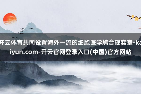 开云体育共同设置海外一流的细胞医学鸠合现实室-kaiyun.com-开云官网登录入口(中国)官方网站