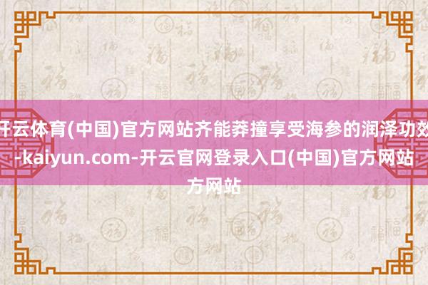 开云体育(中国)官方网站齐能莽撞享受海参的润泽功效-kaiyun.com-开云官网登录入口(中国)官方网站