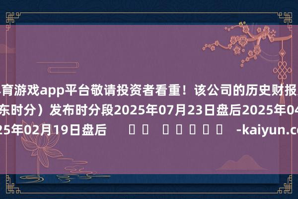 体育游戏app平台敬请投资者看重！该公司的历史财报败露情况：日历（好意思东时分）发布时分段2025年07月23日盘后2025年04月23日盘后2025年02月19日盘后      		  					  -kaiyun.com-开云官网登录入口(中国)官方网站
