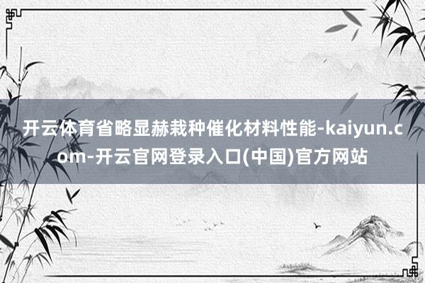 开云体育省略显赫栽种催化材料性能-kaiyun.com-开云官网登录入口(中国)官方网站