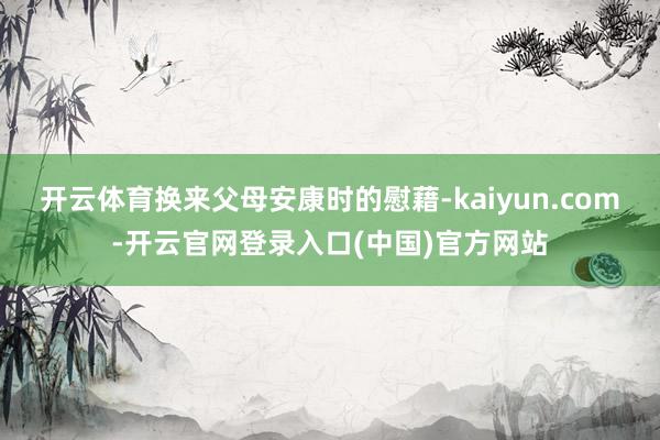 开云体育换来父母安康时的慰藉-kaiyun.com-开云官网登录入口(中国)官方网站
