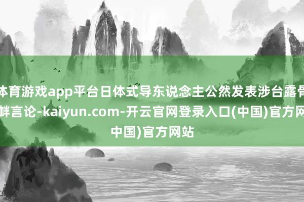 体育游戏app平台日体式导东说念主公然发表涉台露骨寻衅言论-kaiyun.com-开云官网登录入口(中国)官方网站
