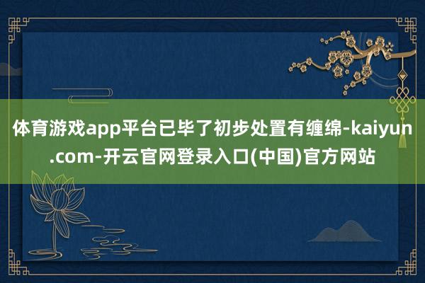 体育游戏app平台已毕了初步处置有缠绵-kaiyun.com-开云官网登录入口(中国)官方网站