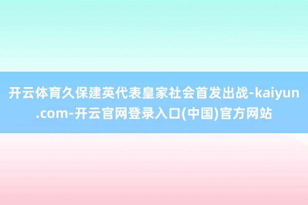 开云体育久保建英代表皇家社会首发出战-kaiyun.com-开云官网登录入口(中国)官方网站