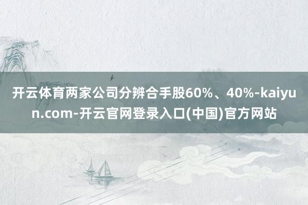 开云体育两家公司分辨合手股60%、40%-kaiyun.com-开云官网登录入口(中国)官方网站