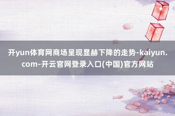 开yun体育网商场呈现显赫下降的走势-kaiyun.com-开云官网登录入口(中国)官方网站