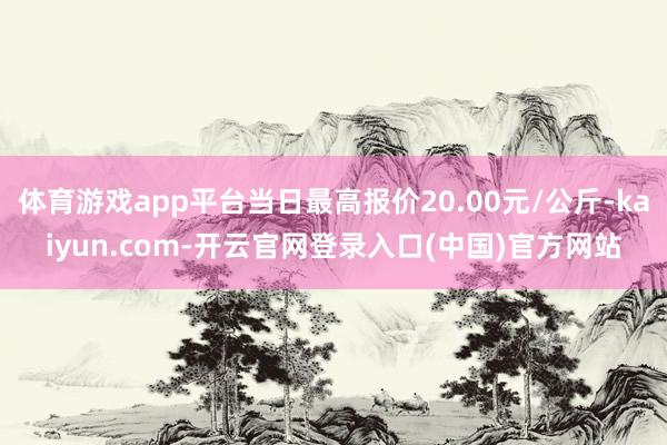 体育游戏app平台当日最高报价20.00元/公斤-kaiyun.com-开云官网登录入口(中国)官方网站