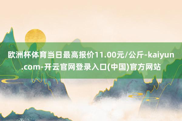 欧洲杯体育当日最高报价11.00元/公斤-kaiyun.com-开云官网登录入口(中国)官方网站