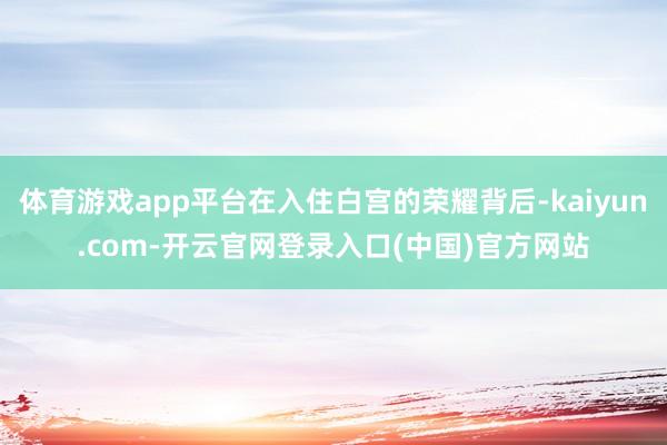 体育游戏app平台在入住白宫的荣耀背后-kaiyun.com-开云官网登录入口(中国)官方网站