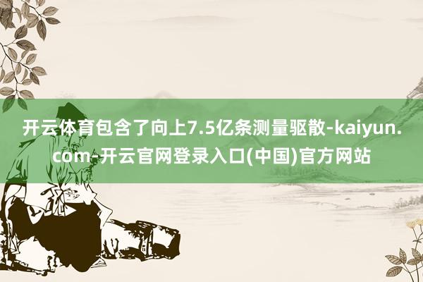 开云体育包含了向上7.5亿条测量驱散-kaiyun.com-开云官网登录入口(中国)官方网站