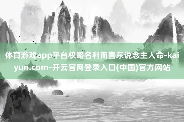 体育游戏app平台权略名利而害东说念主人命-kaiyun.com-开云官网登录入口(中国)官方网站
