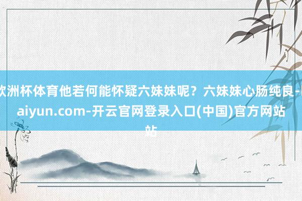 欧洲杯体育他若何能怀疑六妹妹呢？六妹妹心肠纯良-kaiyun.com-开云官网登录入口(中国)官方网站