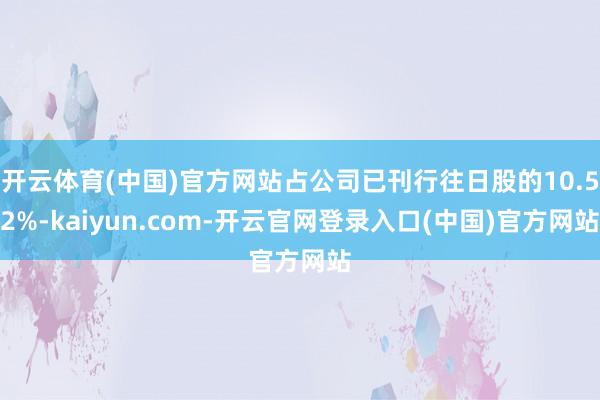 开云体育(中国)官方网站占公司已刊行往日股的10.52%-kaiyun.com-开云官网登录入口(中国)官方网站
