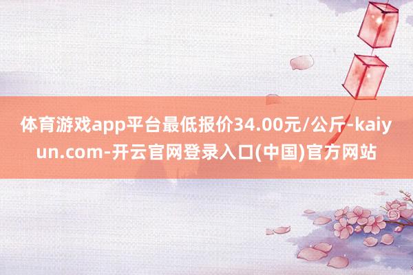 体育游戏app平台最低报价34.00元/公斤-kaiyun.com-开云官网登录入口(中国)官方网站