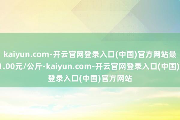 kaiyun.com-开云官网登录入口(中国)官方网站最低报价21.00元/公斤-kaiyun.com-开云官网登录入口(中国)官方网站