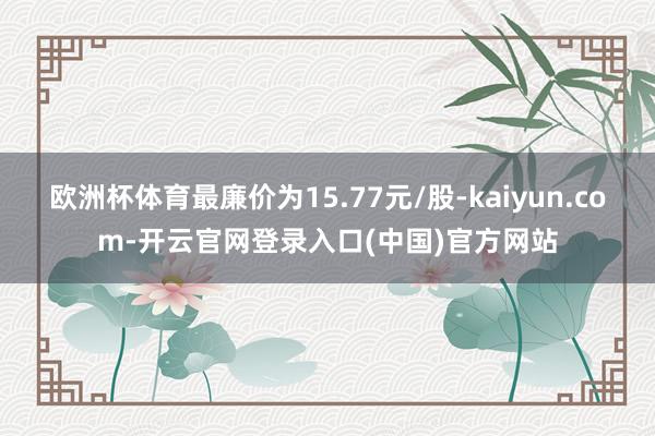 欧洲杯体育最廉价为15.77元/股-kaiyun.com-开云官网登录入口(中国)官方网站
