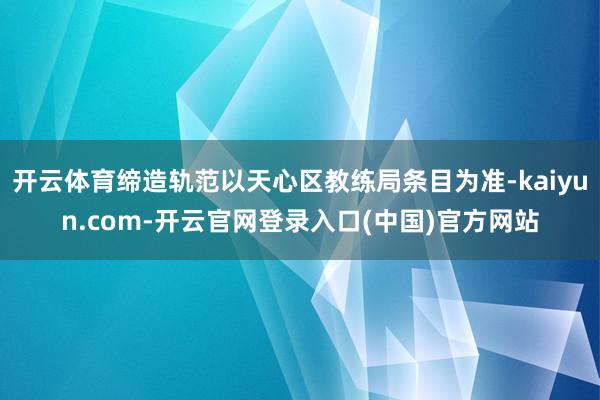 开云体育缔造轨范以天心区教练局条目为准-kaiyun.com-开云官网登录入口(中国)官方网站