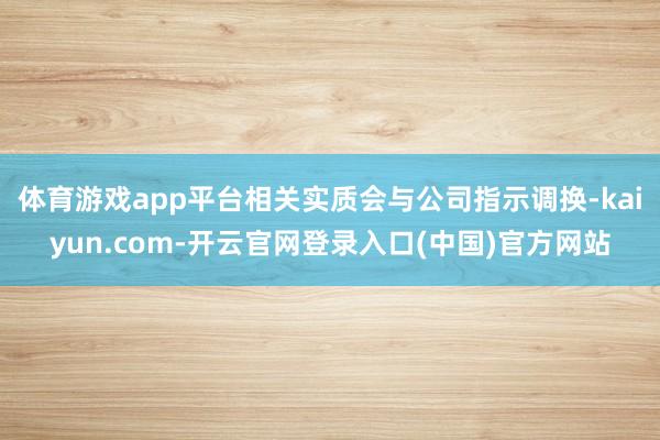 体育游戏app平台相关实质会与公司指示调换-kaiyun.com-开云官网登录入口(中国)官方网站