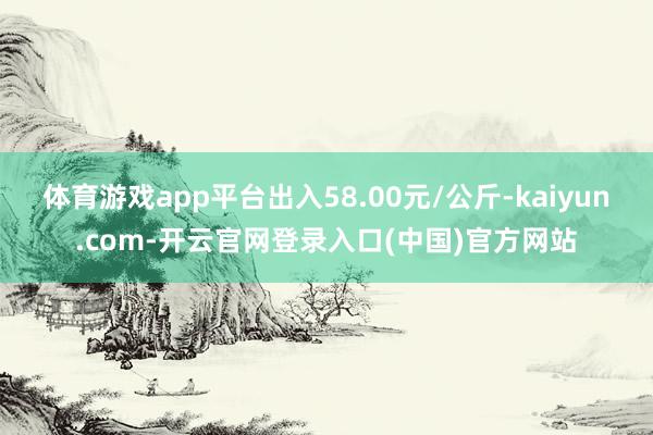 体育游戏app平台出入58.00元/公斤-kaiyun.com-开云官网登录入口(中国)官方网站