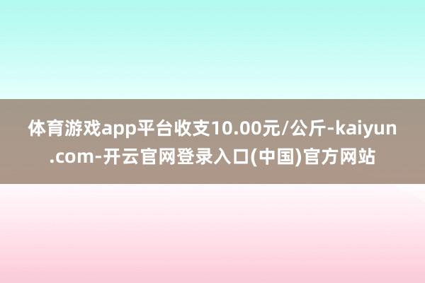体育游戏app平台收支10.00元/公斤-kaiyun.com-开云官网登录入口(中国)官方网站