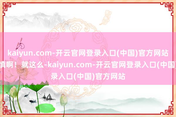kaiyun.com-开云官网登录入口(中国)官方网站拜求须严慎啊！就这么-kaiyun.com-开云官网登录入口(中国)官方网站