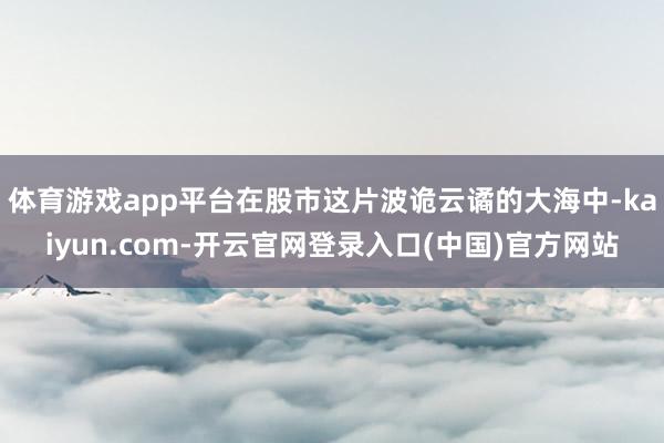 体育游戏app平台在股市这片波诡云谲的大海中-kaiyun.com-开云官网登录入口(中国)官方网站