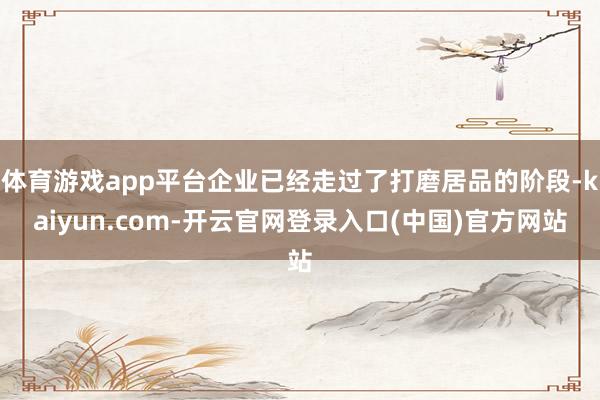 体育游戏app平台企业已经走过了打磨居品的阶段-kaiyun.com-开云官网登录入口(中国)官方网站