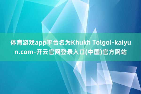 体育游戏app平台名为Khukh Tolgoi-kaiyun.com-开云官网登录入口(中国)官方网站