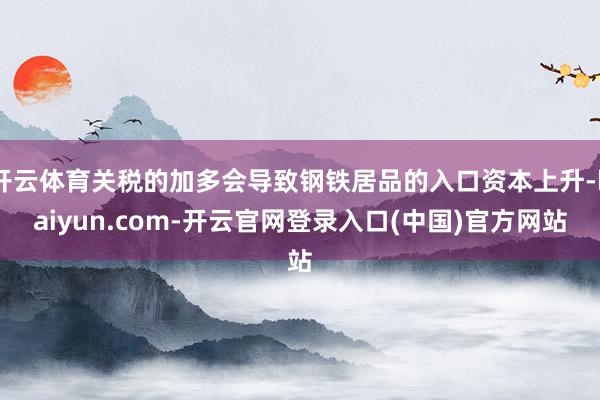开云体育关税的加多会导致钢铁居品的入口资本上升-kaiyun.com-开云官网登录入口(中国)官方网站
