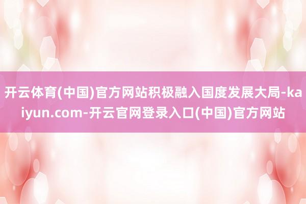 开云体育(中国)官方网站积极融入国度发展大局-kaiyun.com-开云官网登录入口(中国)官方网站