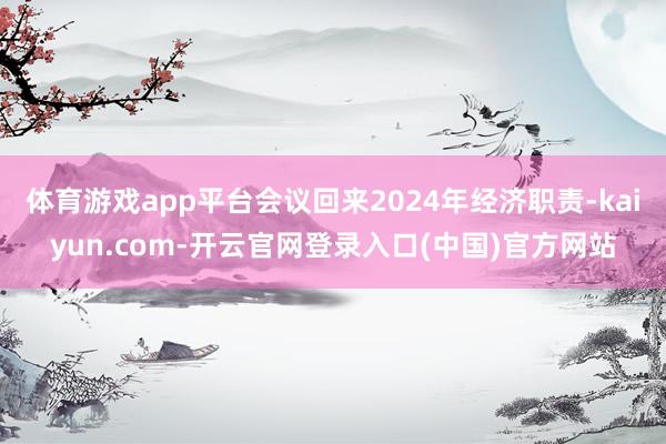 体育游戏app平台会议回来2024年经济职责-kaiyun.com-开云官网登录入口(中国)官方网站