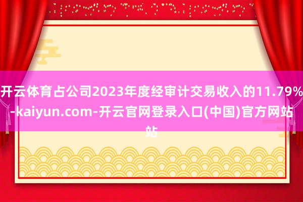 开云体育占公司2023年度经审计交易收入的11.79%-kaiyun.com-开云官网登录入口(中国)官方网站