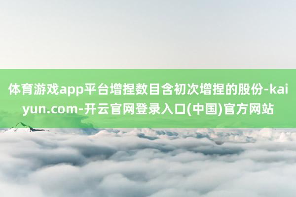 体育游戏app平台增捏数目含初次增捏的股份-kaiyun.com-开云官网登录入口(中国)官方网站