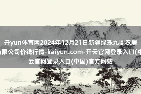 开yun体育网2024年12月21日新疆绿珠九鼎农居品盘算责罚有限公司价钱行情-kaiyun.com-开云官网登录入口(中国)官方网站