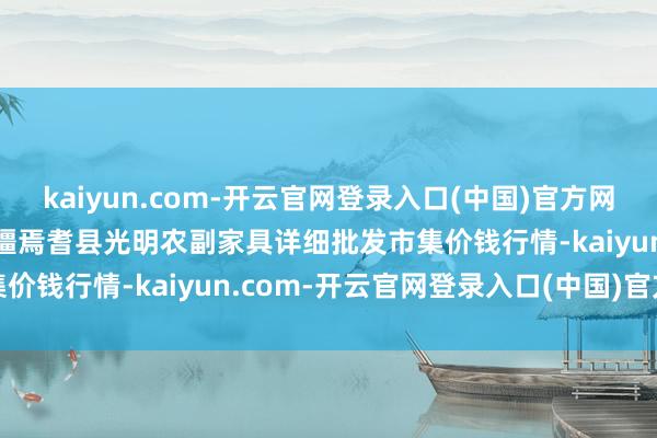 kaiyun.com-开云官网登录入口(中国)官方网站2024年12月21日新疆焉耆县光明农副家具详细批发市集价钱行情-kaiyun.com-开云官网登录入口(中国)官方网站