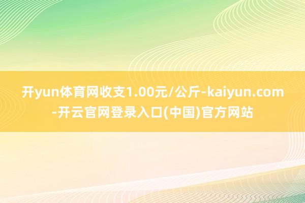 开yun体育网收支1.00元/公斤-kaiyun.com-开云官网登录入口(中国)官方网站