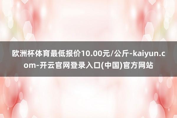 欧洲杯体育最低报价10.00元/公斤-kaiyun.com-开云官网登录入口(中国)官方网站