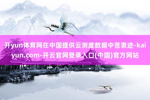 开yun体育网在中国提供云测度数据中苦衷迹-kaiyun.com-开云官网登录入口(中国)官方网站