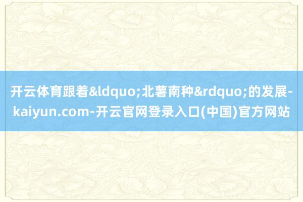 开云体育跟着&ldquo;北薯南种&rdquo;的发展-kaiyun.com-开云官网登录入口(中国)官方网站