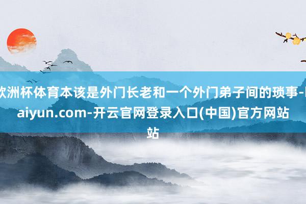 欧洲杯体育本该是外门长老和一个外门弟子间的琐事-kaiyun.com-开云官网登录入口(中国)官方网站