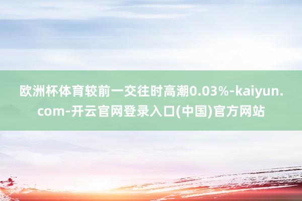 欧洲杯体育较前一交往时高潮0.03%-kaiyun.com-开云官网登录入口(中国)官方网站