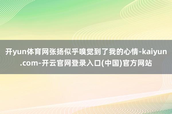 开yun体育网张扬似乎嗅觉到了我的心情-kaiyun.com-开云官网登录入口(中国)官方网站