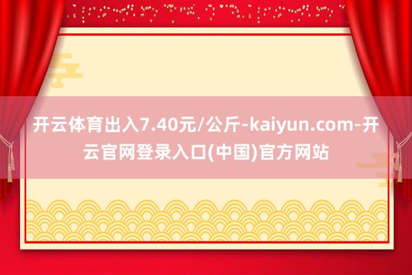 开云体育出入7.40元/公斤-kaiyun.com-开云官网登录入口(中国)官方网站