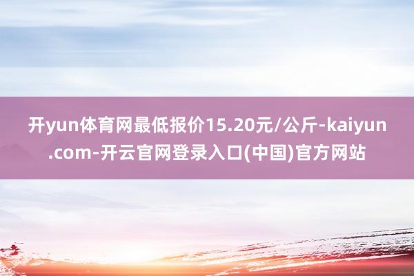 开yun体育网最低报价15.20元/公斤-kaiyun.com-开云官网登录入口(中国)官方网站