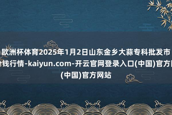 欧洲杯体育2025年1月2日山东金乡大蒜专科批发市集价钱行情-kaiyun.com-开云官网登录入口(中国)官方网站